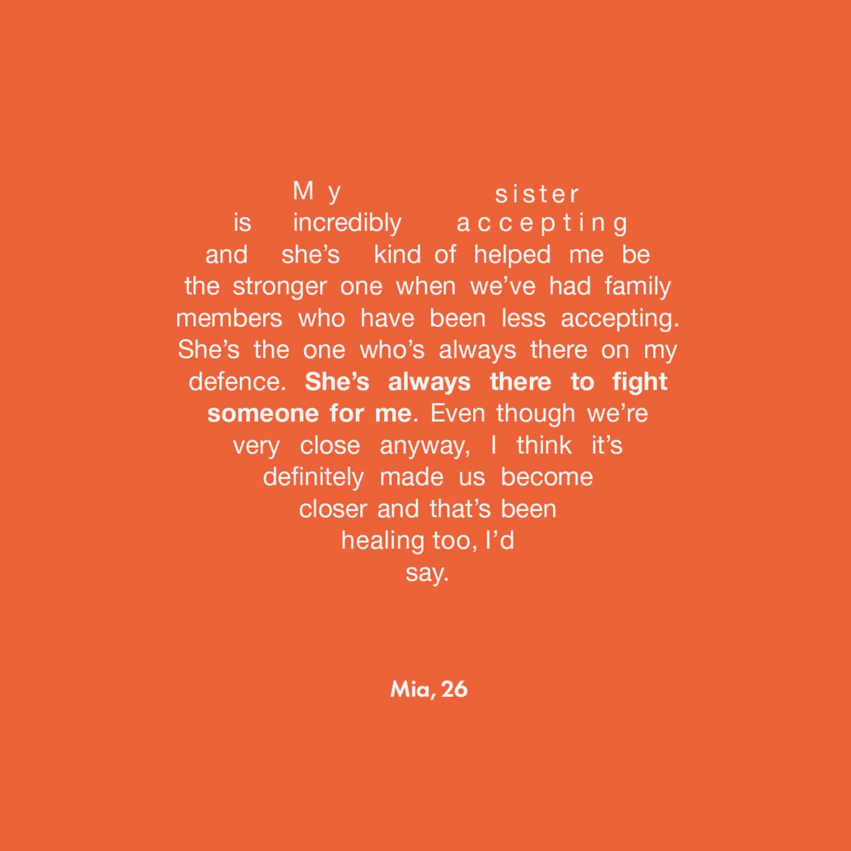 My sister is incredibly accepting and she’s kind of helped me be the stronger one when we’ve had family members who have been less accepting. She’s the one who’s always there on my defence. She’s always there to fight someone for me. Even though we’re very close anyway, I think it’s definitely made us become closer and that’s been healing too, I’d say.